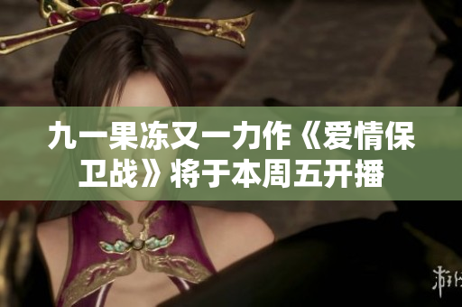 九一果冻又一力作《爱情保卫战》将于本周五开播