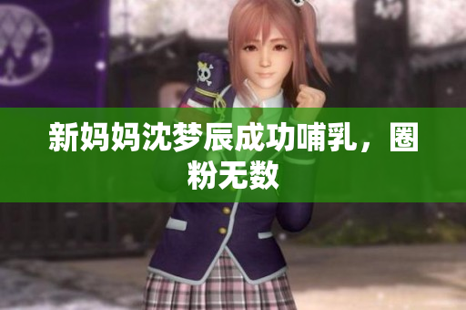 新妈妈沈梦辰成功哺乳，圈粉无数