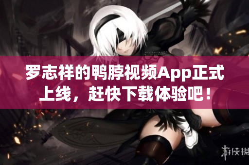 罗志祥的鸭脖视频App正式上线，赶快下载体验吧！