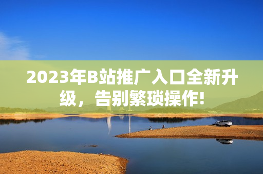 2023年B站推广入口全新升级，告别繁琐操作!