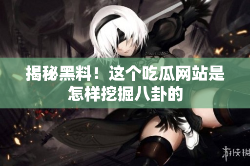 揭秘黑料！这个吃瓜网站是怎样挖掘八卦的