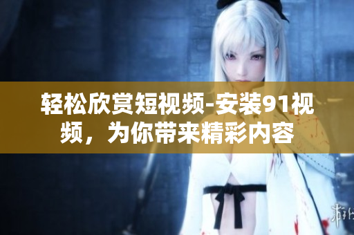 轻松欣赏短视频-安装91视频，为你带来精彩内容