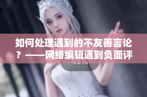 如何处理遇到的不友善言论？——网络编辑遇到负面评论分享处理经验