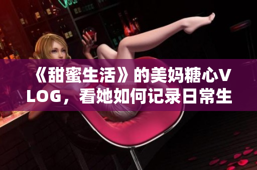 《甜蜜生活》的美妈糖心VLOG，看她如何记录日常生活？