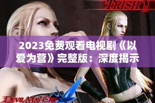 2023免费观看电视剧《以爱为营》完整版：深度揭示婚姻中的爱情密码