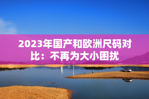 2023年国产和欧洲尺码对比：不再为大小困扰