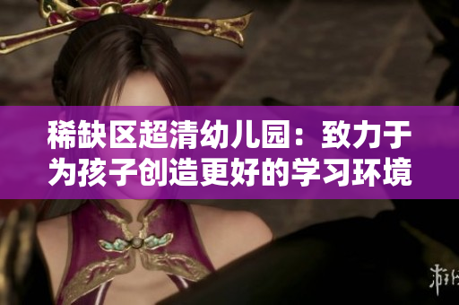 稀缺区超清幼儿园：致力于为孩子创造更好的学习环境