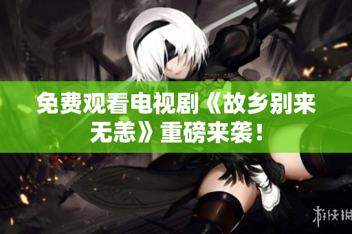 免费观看电视剧《故乡别来无恙》重磅来袭！