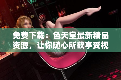 免费下载：色天堂最新精品资源，让你随心所欲享受视觉盛宴