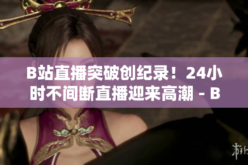 B站直播突破创纪录！24小时不间断直播迎来高潮 - B站创纪录：24小时直播持续高潮！
