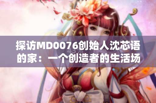 探访MD0076创始人沈芯语的家：一个创造者的生活场景