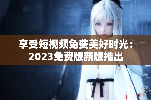享受短视频免费美好时光：2023免费版新版推出