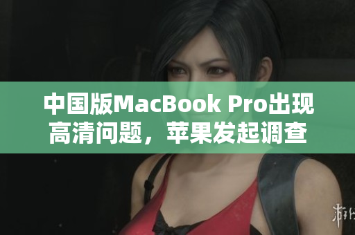 中国版MacBook Pro出现高清问题，苹果发起调查