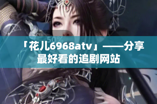 「花儿6968atv」——分享最好看的追剧网站