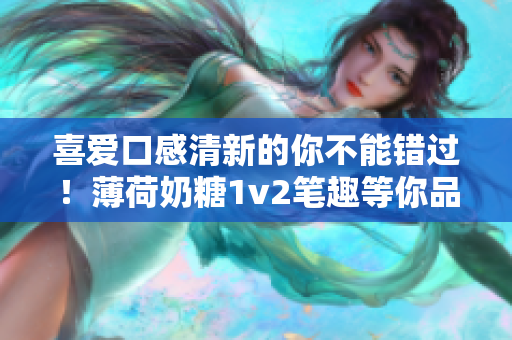 喜爱口感清新的你不能错过！薄荷奶糖1v2笔趣等你品尝