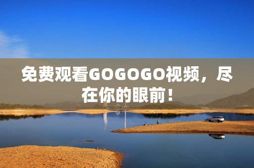 免费观看GOGOGO视频，尽在你的眼前！