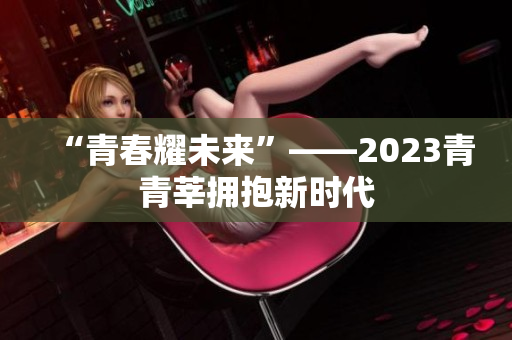 “青春耀未来”——2023青青莘拥抱新时代
