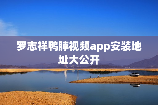 罗志祥鸭脖视频app安装地址大公开
