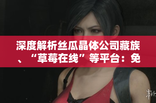 深度解析丝瓜晶体公司藏族、“草莓在线”等平台：免费影视观看全面解读