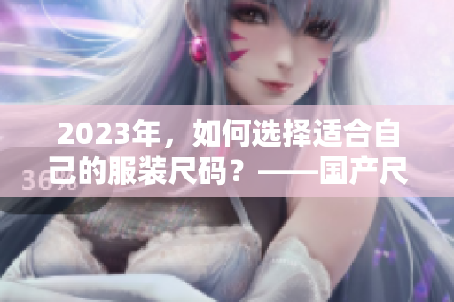 2023年，如何选择适合自己的服装尺码？——国产尺码和欧洲尺码表全解析