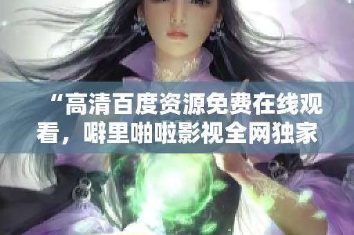 “高清百度资源免费在线观看，噼里啪啦影视全网独家推荐”
