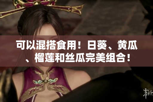 可以混搭食用！日葵、黄瓜、榴莲和丝瓜完美组合！