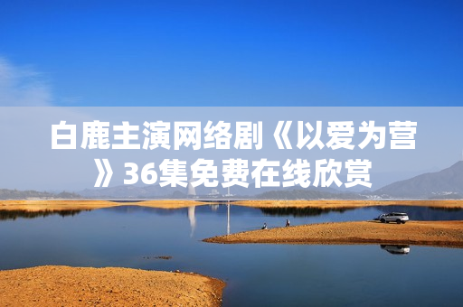 白鹿主演网络剧《以爱为营》36集免费在线欣赏