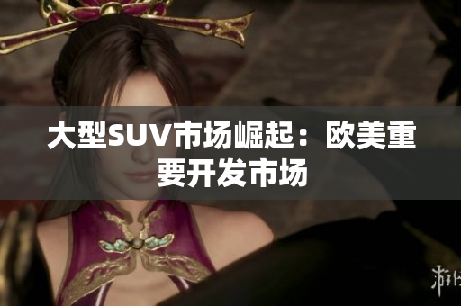 大型SUV市场崛起：欧美重要开发市场