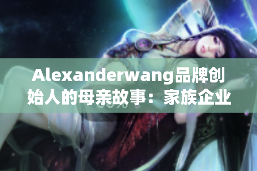 Alexanderwang品牌创始人的母亲故事：家族企业背后的女性力量
