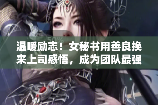 温暖励志！女秘书用善良换来上司感悟，成为团队最强大的力量
