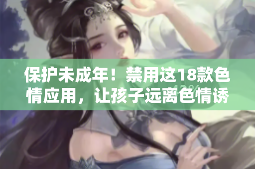 保护未成年！禁用这18款色情应用，让孩子远离色情诱惑
