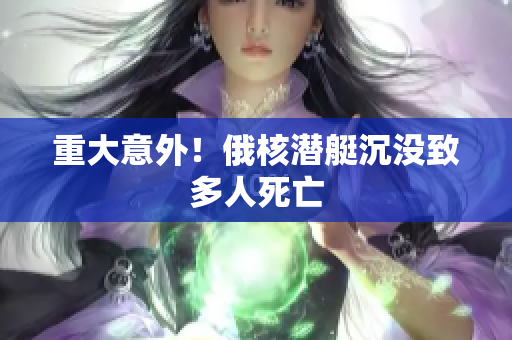 重大意外！俄核潜艇沉没致多人死亡
