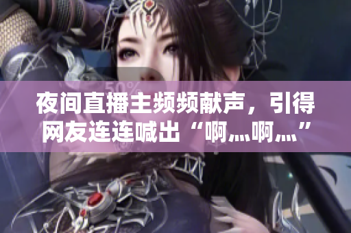 夜间直播主频频献声，引得网友连连喊出“啊灬啊灬”