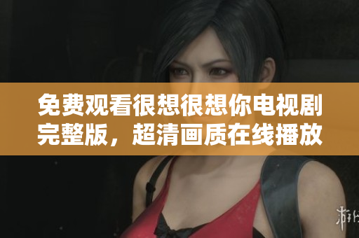 免费观看很想很想你电视剧完整版，超清画质在线播放