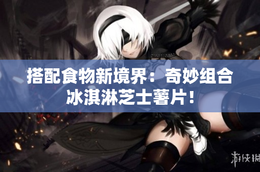 搭配食物新境界：奇妙组合冰淇淋芝士薯片！