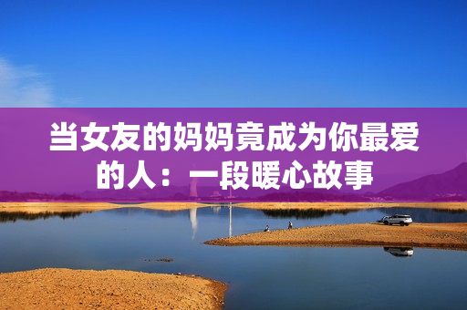 当女友的妈妈竟成为你最爱的人：一段暖心故事