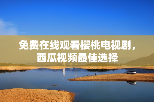 免费在线观看樱桃电视剧，西瓜视频最佳选择