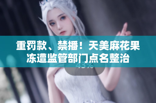 重罚款、禁播！天美麻花果冻遭监管部门点名整治