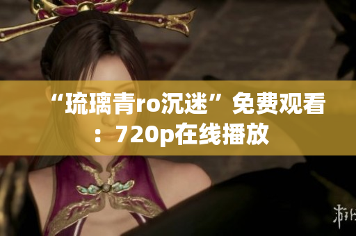 “琉璃青ro沉迷”免费观看：720p在线播放