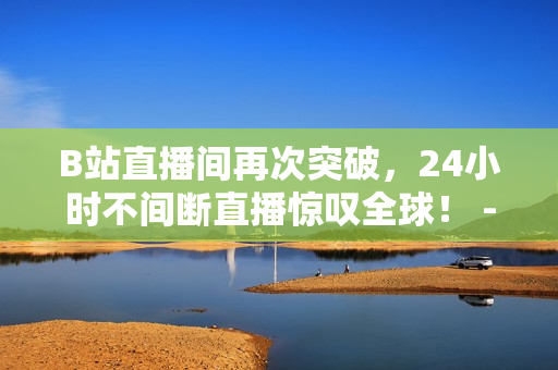 B站直播间再次突破，24小时不间断直播惊叹全球！ -- 全球惊叹！B站24小时直播间再创记录！