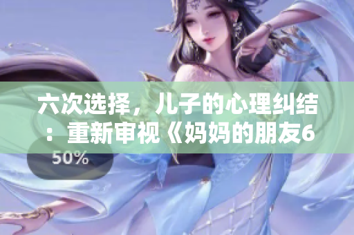 六次选择，儿子的心理纠结：重新审视《妈妈的朋友6》