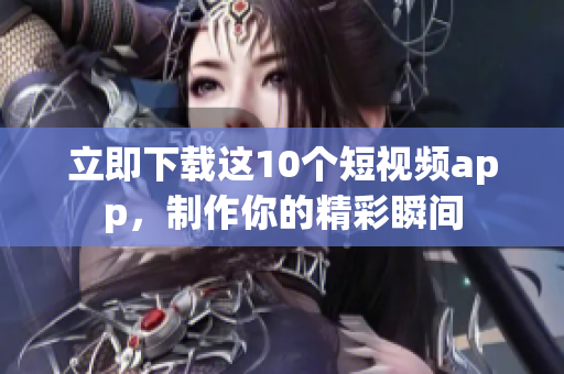 立即下载这10个短视频app，制作你的精彩瞬间