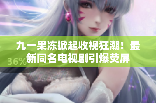 九一果冻掀起收视狂潮！最新同名电视剧引爆荧屏