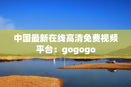 中国最新在线高清免费视频平台：gogogo