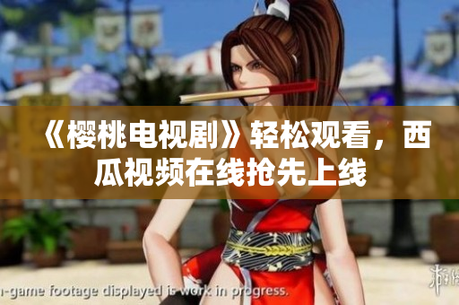 《樱桃电视剧》轻松观看，西瓜视频在线抢先上线