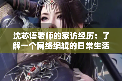 沈芯语老师的家访经历：了解一个网络编辑的日常生活