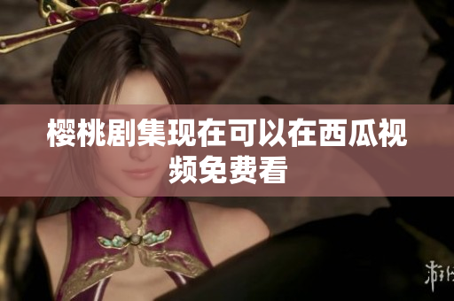 樱桃剧集现在可以在西瓜视频免费看