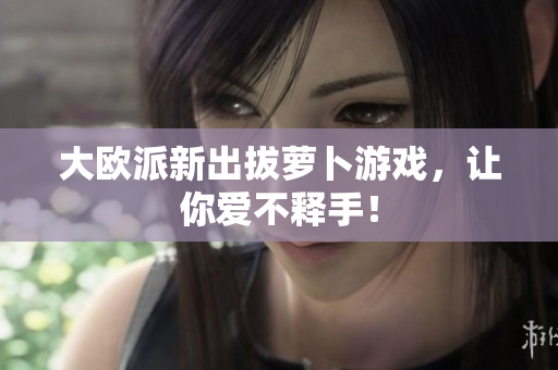 大欧派新出拔萝卜游戏，让你爱不释手！