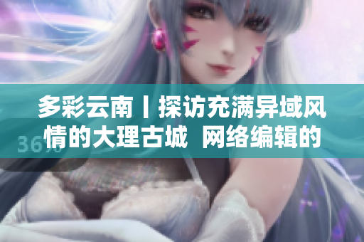 多彩云南丨探访充满异域风情的大理古城  网络编辑的游记