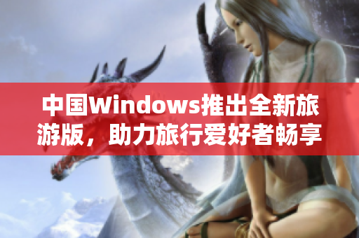 中国Windows推出全新旅游版，助力旅行爱好者畅享便捷！